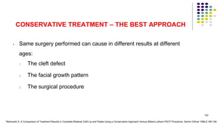 CONSERVATIVE TREATMENT – THE BEST APPROACH
• Same surgery performed can cause in different results at different
ages:
1. The cleft defect
2. The facial growth pattern
3. The surgical procedure
100
*Berkowitz S. A Comparison of Treatment Results in Complete Bilateral Cleft Lip and Palate Using a Conservative Approach Versus Millard-Latham PSOT Procedure. Semin Orthod 1996;2:169-184
 