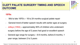 101
CLEFT PALATE SURGERY TIMING AND SPEECH
OUTCOME
1970s
• Mid to late 1970’s – 18 to 24 months surgical palate repair
• General trend of better speech results with earlier ages at surgery
• Jolleys (1954) – approximately 90% of children who underwent
surgery before the age of 2 years had good or excellent speech
• General age range for surgery – 6-9 months, before 8 months, 1
year range, between 2 to 3 years
*Peterson S. The Relationship Between Timing of Cleft Palate Surgery and Speech Outcome: What Have We Learned, and Where Do We Stand in the 1990s? Semin Orthod 1996;2:185-191
 