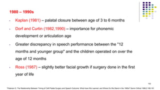 1980 – 1990s
• Kaplan (1981) – palatal closure between age of 3 to 6 months
• Dorf and Curtin (1982,1990) – importance for phonemic
development or articulation age
• Greater discrepancy in speech performance between the "12
months and younger group" and the children operated on over the
age of 12 months
• Ross (1987) – slightly better facial growth if surgery done in the first
year of life
102
*Peterson S. The Relationship Between Timing of Cleft Palate Surgery and Speech Outcome: What Have We Learned, and Where Do We Stand in the 1990s? Semin Orthod 1996;2:185-191
 