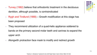 • Turvey (1982) believe that orthodontic treatment in the deciduous
dentition, although possible, is contraindicated
• Rygh and Tindlund (1988) – Growth modification at this stage has
been proposed
• They recommend utilization of a quad-helix appliance soldered to
bands on the primary second molar teeth and canines to expand the
upper arch
• Alongwith protraction face mask to modify and redirect growth
112
*Vlachos C. Orthodontic Treatment for the Cleft Palate Patient. Semin Orthod 1996;2:197-204.
 