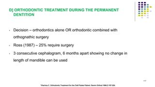 D] ORTHODONTIC TREATMENT DURING THE PERMANENT
DENTITION
• Decision – orthodontics alone OR orthodontic combined with
orthognathic surgery
• Ross (1987) – 25% require surgery
• 3 consecutive cephalogram, 6 months apart showing no change in
length of mandible can be used
117
*Vlachos C. Orthodontic Treatment for the Cleft Palate Patient. Semin Orthod 1996;2:197-204.
 