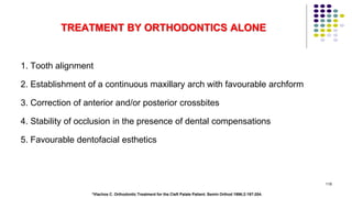 TREATMENT BY ORTHODONTICS ALONE
1. Tooth alignment
2. Establishment of a continuous maxillary arch with favourable archform
3. Correction of anterior and/or posterior crossbites
4. Stability of occlusion in the presence of dental compensations
5. Favourable dentofacial esthetics
118
*Vlachos C. Orthodontic Treatment for the Cleft Palate Patient. Semin Orthod 1996;2:197-204.
 