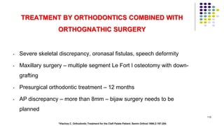 TREATMENT BY ORTHODONTICS COMBINED WITH
ORTHOGNATHIC SURGERY
• Severe skeletal discrepancy, oronasal fistulas, speech deformity
• Maxillary surgery – multiple segment Le Fort I osteotomy with down-
grafting
• Presurgical orthodontic treatment – 12 months
• AP discrepancy – more than 8mm – bijaw surgery needs to be
planned
119
*Vlachos C. Orthodontic Treatment for the Cleft Palate Patient. Semin Orthod 1996;2:197-204.
 