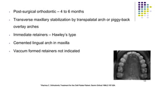 • Post-surgical orthodontic – 4 to 6 months
• Transverse maxillary stabilization by transpalatal arch or piggy-back
overlay arches
• Immediate retainers – Hawley’s type
• Cemented lingual arch in maxilla
• Vaccum formed retainers not indicated
122
*Vlachos C. Orthodontic Treatment for the Cleft Palate Patient. Semin Orthod 1996;2:197-204.
 