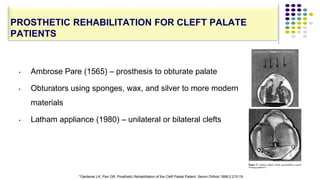 • Ambrose Pare (1565) – prosthesis to obturate palate
• Obturators using sponges, wax, and silver to more modern
materials
• Latham appliance (1980) – unilateral or bilateral clefts
123
PROSTHETIC REHABILITATION FOR CLEFT PALATE
PATIENTS
*Gardener LK, Parr GR. Prosthetic Rehabilitation of the Cleft Palate Patient. Semin Orthod 1996;2:215-19
 
