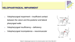  Velopharyngeal impairment – insufficient contact
between the velum and the posterior and lateral
pharyngeal walls
 Velopharyngeal insufficiency – deficiency
 Velopharyngeal incompetence – neuromuscular
125
VELOPHARYNGEAL IMPAIRMENT
*Dalston R. Velopharyngeal Impairment in the orthodontic patients. Semin Orthod 1996;2:220-7.
 