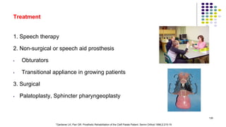 Treatment
1. Speech therapy
2. Non-surgical or speech aid prosthesis
• Obturators
• Transitional appliance in growing patients
3. Surgical
• Palatoplasty, Sphincter pharyngeoplasty
126
*Gardener LK, Parr GR. Prosthetic Rehabilitation of the Cleft Palate Patient. Semin Orthod 1996;2:215-19
 