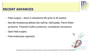 • Fetal surgery – done in intrauterine life (prior to 20 weeks)
• Non-life threatening defects like cleft lip, cleft palate, Pierre Robin
syndrome, Treacher-Collins syndrome, craniofacial microsomia
• Open fetal surgery
• Feto-endoscopic approach
127
RECENT ADVANCES
*Papadopulos NA. Foetal surgery and cleft lip and palate: current status and new perspectives. Br J Plast Surg. 2005 Jul;58(5):593-607
 