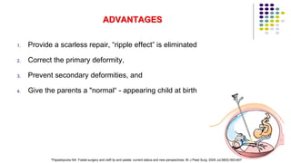 ADVANTAGES
1. Provide a scarless repair, “ripple effect” is eliminated
2. Correct the primary deformity,
3. Prevent secondary deformities, and
4. Give the parents a "normal“ - appearing child at birth
128
*Papadopulos NA. Foetal surgery and cleft lip and palate: current status and new perspectives. Br J Plast Surg. 2005 Jul;58(5):593-607
 