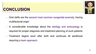 CONCLUSION
• Oral clefts are the second most common congenital anamoly, having
multifactorial origin
• A considerable knowledge about the etiology and embryology is
required for proper diagnosis and treatment planning of such patients
• Treatment begins soon after birth and continues till adulthood
requiring a team approach.
129
 