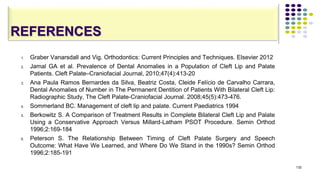 REFERENCES
1. Graber Vanarsdall and Vig. Orthodontics: Current Principles and Techniques. Elsevier 2012
2. Jamal GA et al. Prevalence of Dental Anomalies in a Population of Cleft Lip and Palate
Patients. Cleft Palate–Craniofacial Journal, 2010;47(4):413-20
3. Ana Paula Ramos Bernardes da Silva, Beatriz Costa, Cleide Felício de Carvalho Carrara,
Dental Anomalies of Number in The Permanent Dentition of Patients With Bilateral Cleft Lip:
Radiographic Study, The Cleft Palate-Craniofacial Journal. 2008;45(5):473-476.
4. Sommerland BC. Management of cleft lip and palate. Current Paediatrics 1994
5. Berkowitz S. A Comparison of Treatment Results in Complete Bilateral Cleft Lip and Palate
Using a Conservative Approach Versus Millard-Latham PSOT Procedure. Semin Orthod
1996;2:169-184
6. Peterson S. The Relationship Between Timing of Cleft Palate Surgery and Speech
Outcome: What Have We Learned, and Where Do We Stand in the 1990s? Semin Orthod
1996;2:185-191
132
 