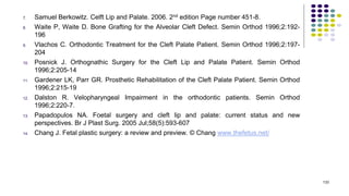 7. Samuel Berkowitz. Celft Lip and Palate. 2006. 2nd edition Page number 451-8.
8. Waite P, Waite D. Bone Grafting for the Alveolar Cleft Defect. Semin Orthod 1996;2:192-
196
9. Vlachos C. Orthodontic Treatment for the Cleft Palate Patient. Semin Orthod 1996;2:197-
204
10. Posnick J. Orthognathic Surgery for the Cleft Lip and Palate Patient. Semin Orthod
1996;2:205-14
11. Gardener LK, Parr GR. Prosthetic Rehabilitation of the Cleft Palate Patient. Semin Orthod
1996;2:215-19
12. Dalston R. Velopharyngeal Impairment in the orthodontic patients. Semin Orthod
1996;2:220-7.
13. Papadopulos NA. Foetal surgery and cleft lip and palate: current status and new
perspectives. Br J Plast Surg. 2005 Jul;58(5):593-607
14. Chang J. Fetal plastic surgery: a review and preview. © Chang www.thefetus.net/
133
 