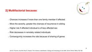 2] Multifactorial because:
1) Chances increases if more than one family member if affected
2) More the severity, greater the chances of recurrence in sibling
3) Higher risk if affected individual is of less affected sex
4) Risk decreases in remotely related individuals
5) Consanguinity increases the rate because of sharing of genes
26
John B. Thornton, Sue Nim Paul S. Howard. The incidence, classification, etiology and embryology of oral clefts. Semin Orthod 1996;2:162-168
 