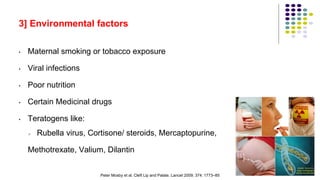 3] Environmental factors
• Maternal smoking or tobacco exposure
• Viral infections
• Poor nutrition
• Certain Medicinal drugs
• Teratogens like:
 Rubella virus, Cortisone/ steroids, Mercaptopurine,
Methotrexate, Valium, Dilantin
28
Peter Mosby et al. Cleft Lip and Palate. Lancet 2009; 374: 1773–85
 