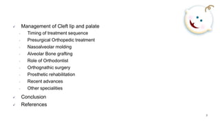 3
 Management of Cleft lip and palate
• Timing of treatment sequence
• Presurgical Orthopedic treatment
• Nasoalveolar molding
• Alveolar Bone grafting
• Role of Orthodontist
• Orthognathic surgery
• Prosthetic rehabilitation
• Recent advances
• Other specialities
 Conclusion
 References
 