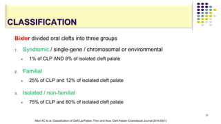 CLASSIFICATION
Bixler divided oral clefts into three groups
1. Syndromic / single-gene / chromosomal or environmental
 1% of CLP AND 8% of isolated cleft palate
2. Familial
 25% of CLP and 12% of isolated cleft palate
3. Isolated / non-familial
 75% of CLP and 80% of isolated cleft palate
31
Allori AC et al. Classification of Cleft Lip/Palate: Then and Now. Cleft Palate–Craniofacial Journal 2016;53(1)
 