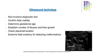 Ultrasound technique
- Non-invasive diagnostic tool
- Confirm fetal viability
- Determine gestational age
- Establish number of fetuses and their growth
- Check placental location
- Examine fetal anatomy for detecting malformations
49
Graber Vanarsdall and Vig. Orthodontics: Current Principles and Techniques. Elsevier 2012
 