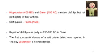 • Hippocrates (400 BC) and Galen (150 AD) mention cleft lip, but not
cleft palate in their writings
• Cleft palate – Fanco (1556)
• Repair of cleft lip – as early as 255-206 BC in China
• The first successful closure of a soft palate defect was reported in
1764 by LeMonnier, a French dentist.
5
 