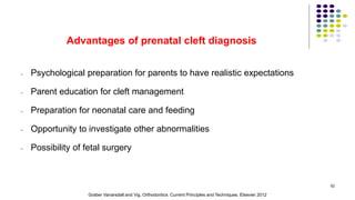 Advantages of prenatal cleft diagnosis
- Psychological preparation for parents to have realistic expectations
- Parent education for cleft management
- Preparation for neonatal care and feeding
- Opportunity to investigate other abnormalities
- Possibility of fetal surgery
52
Graber Vanarsdall and Vig. Orthodontics: Current Principles and Techniques. Elsevier 2012
 