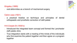 Kingsley (1880)
- oral deformities as a branch of mechanical surgery
Calvin case (1921)
- a practical treatise on technique and principles of dental
orthopaedic and prosthetic correction of cleft palate
H.K.Cooper,Sr (1930’s)
- Introduced the integrated team concept and formed the Lanchester
cleft palate clinic
- True integration starts with a meeting of the minds of the individuals
who first examine the patient together and then agree on a program
together
6
 