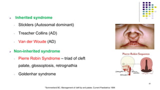  Inherited syndrome
• Sticklers (Autosomal dominant)
• Treacher Collins (AD)
• Van der Woude (AD)
 Non-inherited syndrome
• Pierre Robin Syndrome – triad of cleft
palate, glossoptosis, retrognathia
• Goldenhar syndrome
61
*Sommerland BC. Management of cleft lip and palate. Current Paediatrics 1994
 