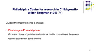 Philadelphia Centre for research in Child growth-
Wilton Krogman (1947-71)
Divided the treatment into 8 phases:
• First stage – Prenatal phase
Complete history of gestation and maternal health, counseling of the parents
Genetisist and other Social workers
67
 