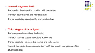 • Second stage – at birth
Pediatrician discusses the condition with the parents,
Surgeon advises about the operative plan,
Dental specialists appraises the arch relationships
• Third stage – birth to 1 year
Pediatrican - advises about the feeding
Surgeon - carries out the lip closure (rule of 10)
Dental specialist - secures the models and radiographs
Speech therapist - discusses about the insufficiency and incompetence of the
pharyngeal seal
68
 