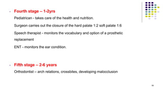 • Fourth stage – 1-2yrs
Pediatrican - takes care of the health and nutrition.
Surgeon carries out the closure of the hard palate 1:2 soft palate 1:6
Speech therapist - monitors the vocabulary and option of a prosthetic
replacement
ENT - monitors the ear condition.
• Fifth stage – 2-6 years
Orthodontist – arch relations, crossbites, developing malocclusion
69
 