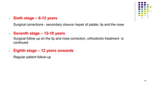 • Sixth stage – 6-12 years
Surgical corrections - secondary closure /repair of palate, lip and the nose
• Seventh stage – 12-18 years
Surgical follow up on the lip and nose correction, orthodontic treatment is
continued
• Eighth stage – 12 years onwards
Regular patient follow-up
70
 