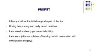 1. Infancy – before the initial surgical repair of the lips.
2. During late primary and early mixed dentition.
3. Late mixed and early permanent dentition.
4. Late teens (after completion of facial growth in conjunction with
orthognathic surgery).
73
PROFITT
 
