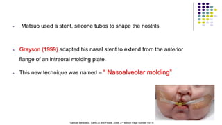 • Matsuo used a stent, silicone tubes to shape the nostrils
• Grayson (1999) adapted his nasal stent to extend from the anterior
flange of an intraoral molding plate.
• This new technique was named – “ Nasoalveolar molding”
78
*Samuel Berkowitz. Celft Lip and Palate. 2006. 2nd edition Page number 451-8.
 