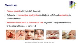 Objectives:
• Reduce severity of initial cleft deformity
• Columella – Nonsurgical lengthening (in bilateral clefts) and uprighting (in
unilateral clefts)
• Reduction in the width of the alveolar cleft segments until passive contact
of the gingival tissues is achieved.
79
*Samuel Berkowitz. Celft Lip and Palate. 2006. 2nd edition Page number 451-8.
 