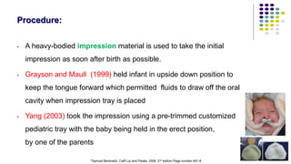 80
Procedure:
• A heavy-bodied impression material is used to take the initial
impression as soon after birth as possible.
• Grayson and Maull (1999) held infant in upside down position to
keep the tongue forward which permitted fluids to draw off the oral
cavity when impression tray is placed
• Yang (2003) took the impression using a pre-trimmed customized
pediatric tray with the baby being held in the erect position,
by one of the parents
*Samuel Berkowitz. Celft Lip and Palate. 2006. 2nd edition Page number 451-8.
 