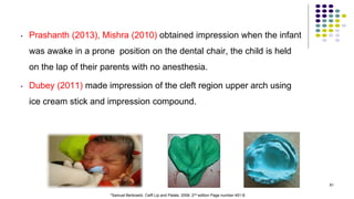 • Prashanth (2013), Mishra (2010) obtained impression when the infant
was awake in a prone position on the dental chair, the child is held
on the lap of their parents with no anesthesia.
• Dubey (2011) made impression of the cleft region upper arch using
ice cream stick and impression compound.
81
*Samuel Berkowitz. Celft Lip and Palate. 2006. 2nd edition Page number 451-8.
 