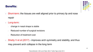 87
Benefits:
• Short-term: the tissues are well aligned prior to primary lip and nose
repair
• Long-term:
• change in nasal shape is stable
• Reduced number of surgical revisions
• Reduction of treatment cost
• Shetty V et al (2017) - improves arch symmetry and stability, and thus
may prevent arch collapse in the long term
*Samuel Berkowitz. Celft Lip and Palate. 2006. 2nd edition Page number 451-8.
 