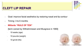 CLEFT LIP REPAIR
88
• Goal: improve facial aesthetics by restoring nasal and lip contour
• Timing: 3 to 6 months
• Millards “RULE OF TEN”
[term coined by Wilhelmmesen and Musgrave in 1969]
• 10 weeks (age)
• 10 pounds (weight)
• 10 gm/dl (Hb)
 
