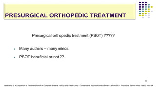 PRESURGICAL ORTHOPEDIC TREATMENT
90
Presurgical orthopedic treatment (PSOT) ?????
 Many authors – many minds
 PSOT beneficial or not ??
*Berkowitz S. A Comparison of Treatment Results in Complete Bilateral Cleft Lip and Palate Using a Conservative Approach Versus Millard-Latham PSOT Procedure. Semin Orthod 1996;2:169-184
 