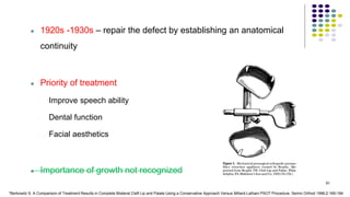  1920s -1930s – repair the defect by establishing an anatomical
continuity
 Priority of treatment
- Improve speech ability
- Dental function
- Facial aesthetics
 Importance of growth not recognized
91
*Berkowitz S. A Comparison of Treatment Results in Complete Bilateral Cleft Lip and Palate Using a Conservative Approach Versus Millard-Latham PSOT Procedure. Semin Orthod 1996;2:169-184
 