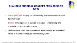95
CHANGING SURGICAL CONCEPT FROM 1920S TO
1950S
• Graber (1950s) – surgery performed early, caused severe midfacial
deformity later
• Brophy, first proponent of surgical technique – steel-clamp and
silver-wire bony closure technique
• von Langenback soft tissue procedure alone to approximate lateral
halves of maxilla and reduce intermaxillary width
*Berkowitz S. A Comparison of Treatment Results in Complete Bilateral Cleft Lip and Palate Using a Conservative Approach Versus Millard-Latham PSOT Procedure. Semin Orthod 1996;2:169-184
 