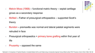 • Melvin Moss (1968) – functional matric theory – septal cartilage
grows as a secondary response
• McNeil – Father of presurgical orthopaedics – supported Scott’s
theory
• Burston – premaxilla was normal and lateral palatal segments were
retruded in face
• Presurgical orthopaedics + primary bone grafting within first year of
life
• Prusanky – opposed the same
97
*Berkowitz S. A Comparison of Treatment Results in Complete Bilateral Cleft Lip and Palate Using a Conservative Approach Versus Millard-Latham PSOT Procedure. Semin Orthod 1996;2:169-184
 