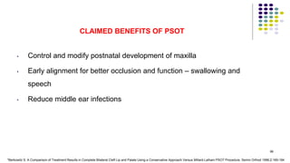 CLAIMED BENEFITS OF PSOT
• Control and modify postnatal development of maxilla
• Early alignment for better occlusion and function – swallowing and
speech
• Reduce middle ear infections
98
*Berkowitz S. A Comparison of Treatment Results in Complete Bilateral Cleft Lip and Palate Using a Conservative Approach Versus Millard-Latham PSOT Procedure. Semin Orthod 1996;2:169-184
 