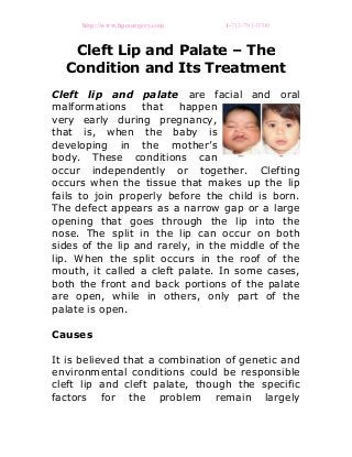 http://www.hpcsurgery.com 1-713-791-0700
Cleft Lip and Palate – The
Condition and Its Treatment
Cleft lip and palate are facial and oral
malformations that happen
very early during pregnancy,
that is, when the baby is
developing in the mother’s
body. These conditions can
occur independently or together. Clefting
occurs when the tissue that makes up the lip
fails to join properly before the child is born.
The defect appears as a narrow gap or a large
opening that goes through the lip into the
nose. The split in the lip can occur on both
sides of the lip and rarely, in the middle of the
lip. When the split occurs in the roof of the
mouth, it called a cleft palate. In some cases,
both the front and back portions of the palate
are open, while in others, only part of the
palate is open.
Causes
It is believed that a combination of genetic and
environmental conditions could be responsible
cleft lip and cleft palate, though the specific
factors for the problem remain largely
 