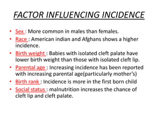 FACTOR INFLUENCING INCIDENCE
• Sex : More common in males than females.
• Race : American indian and Afghans shows a higher
incidence.
• Birth weight : Babies with isolated cleft palate have
lower birth weight than those with isolated cleft lip.
• Parental age : Increasing incidence has been reported
with increasing parental age(particularly mother’s)
• Birth rank : Incidence is more in the first born child
• Social status : malnutrition increases the chance of
cleft lip and cleft palate.
 