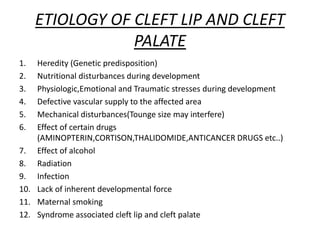 ETIOLOGY OF CLEFT LIP AND CLEFT
PALATE
1. Heredity (Genetic predisposition)
2. Nutritional disturbances during development
3. Physiologic,Emotional and Traumatic stresses during development
4. Defective vascular supply to the affected area
5. Mechanical disturbances(Tounge size may interfere)
6. Effect of certain drugs
(AMINOPTERIN,CORTISON,THALIDOMIDE,ANTICANCER DRUGS etc..)
7. Effect of alcohol
8. Radiation
9. Infection
10. Lack of inherent developmental force
11. Maternal smoking
12. Syndrome associated cleft lip and cleft palate
 