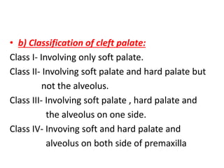 • b) Classification of cleft palate:
Class I- Involving only soft palate.
Class II- Involving soft palate and hard palate but
not the alveolus.
Class III- Involving soft palate , hard palate and
the alveolus on one side.
Class IV- Invoving soft and hard palate and
alveolus on both side of premaxilla
 