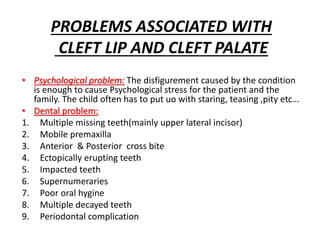 PROBLEMS ASSOCIATED WITH
CLEFT LIP AND CLEFT PALATE
• Psychological problem: The disfigurement caused by the condition
is enough to cause Psychological stress for the patient and the
family. The child often has to put uo with staring, teasing ,pity etc…
• Dental problem:
1. Multiple missing teeth(mainly upper lateral incisor)
2. Mobile premaxilla
3. Anterior & Posterior cross bite
4. Ectopically erupting teeth
5. Impacted teeth
6. Supernumeraries
7. Poor oral hygine
8. Multiple decayed teeth
9. Periodontal complication
 
