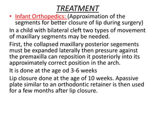 TREATMENT
• Infant Orthopedics: (Approximation of the
segments for better closure of lip during surgery)
In a child with bilateral cleft two types of movement
of maxillary segments may be needed.
First, the collapsed maxillary posterior segements
must be expanded laterally then pressure against
the premaxilla can reposition it posteriorly into its
approximately correct position in the arch.
It is done at the age od 3-6 weeks
Lip closure done at the age of 10 weeks. Apassive
plate similar to an orthodontic retainer is then used
for a few months after lip closure.
 