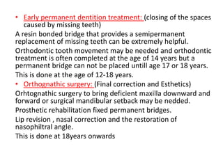 • Early permanent dentition treatment: (closing of the spaces
caused by missing teeth)
A resin bonded bridge that provides a semipermanent
replacement of missing teeth can be extremely helpful.
Orthodontic tooth movement may be needed and orthodontic
treatment is often completed at the age of 14 years but a
permanent bridge can not be placed untill age 17 or 18 years.
This is done at the age of 12-18 years.
• Orthognathic surgery: (Final correction and Esthetics)
Orhtognathic surgery to bring deficient maxilla downward and
forward or surgical mandibular setback may be nedded.
Prosthetic rehabilitation fixed permanent bridges.
Lip revision , nasal correction and the restoration of
nasophiltral angle.
This is done at 18years onwards
 