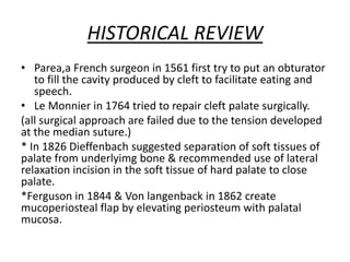 HISTORICAL REVIEW
• Parea,a French surgeon in 1561 first try to put an obturator
to fill the cavity produced by cleft to facilitate eating and
speech.
• Le Monnier in 1764 tried to repair cleft palate surgically.
(all surgical approach are failed due to the tension developed
at the median suture.)
* In 1826 Dieffenbach suggested separation of soft tissues of
palate from underlyimg bone & recommended use of lateral
relaxation incision in the soft tissue of hard palate to close
palate.
*Ferguson in 1844 & Von langenback in 1862 create
mucoperiosteal flap by elevating periosteum with palatal
mucosa.
 