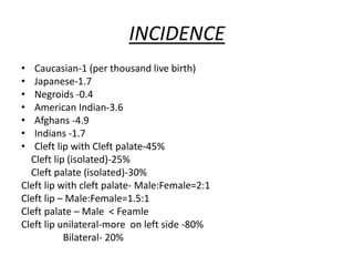 INCIDENCE
• Caucasian-1 (per thousand live birth)
• Japanese-1.7
• Negroids -0.4
• American Indian-3.6
• Afghans -4.9
• Indians -1.7
• Cleft lip with Cleft palate-45%
Cleft lip (isolated)-25%
Cleft palate (isolated)-30%
Cleft lip with cleft palate- Male:Female=2:1
Cleft lip – Male:Female=1.5:1
Cleft palate – Male < Feamle
Cleft lip unilateral-more on left side -80%
Bilateral- 20%
 